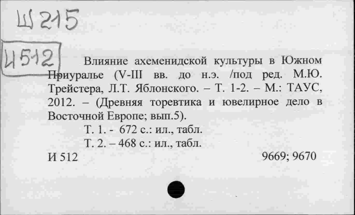 ﻿' Влияние ахеменидской культуры в Южном Нриуралье (V-ІП вв. до н.э. /под ред. М.Ю. Трейстера, Л.Т. Яблонского. - Т. 1-2. - М.: ТАУС, 2012. - (Древняя торевтика и ювелирное дело в Восточной Европе; вып.5).
T. 1. - 672 с.: ил., табл.
Т. 2. - 468 с.: ил., табл.
И 512	9669;9670